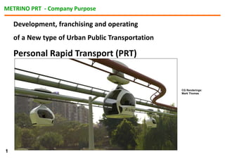 Development, franchising and operating
of a New type of Urban Public Transportation
Personal Rapid Transport (PRT)
CG Renderings:
Mark Thomas
METRINO PRT - Company Purpose
1
 