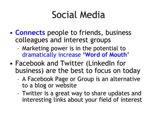 Social Media Connects  people to friends, business colleagues and interest groups Marketing power is in the potential to  dramatically increase  ‘Word of Mouth’ Facebook and Twitter (LinkedIn for business) are the best to focus on today A Facebook Page or Group is an alternative to a blog or website Twitter is a great way to share updates and interesting links about your field of interest 