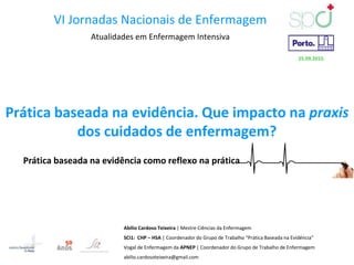 Prática baseada na evidência. Que impacto na praxis
dos cuidados de enfermagem?
Prática baseada na evidência como reflexo na prática
Abílio Cardoso Teixeira | Mestre Ciências da Enfermagem
SCI1: CHP – HSA | Coordenador do Grupo de Trabalho “Prática Baseada na Evidência”
Vogal de Enfermagem da APNEP | Coordenador do Grupo de Trabalho de Enfermagem
abilio.cardosoteixeira@gmail.com
VI Jornadas Nacionais de Enfermagem
Atualidades em Enfermagem Intensiva
25.09.2015.
 