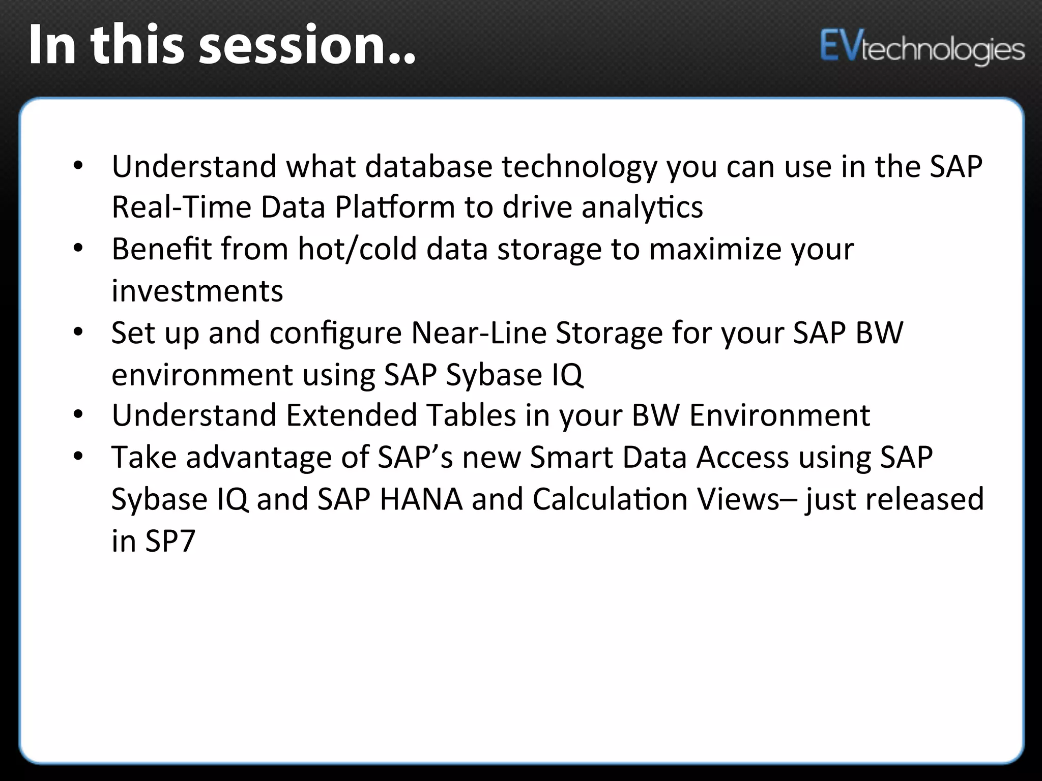 In this session..
•  Understand	
  what	
  database	
  technology	
  you	
  can	
  use	
  in	
  the	
  SAP	
  
Real-­‐Time	
  Data	
  PlaMorm	
  to	
  drive	
  analy5cs	
  	
  
•  Beneﬁt	
  from	
  hot/cold	
  data	
  storage	
  to	
  maximize	
  your	
  
investments	
  	
  
•  Set	
  up	
  and	
  conﬁgure	
  Near-­‐Line	
  Storage	
  for	
  your	
  SAP	
  BW	
  
environment	
  using	
  SAP	
  Sybase	
  IQ	
  
•  Understand	
  Extended	
  Tables	
  in	
  your	
  BW	
  Environment	
  	
  
•  Take	
  advantage	
  of	
  SAP’s	
  new	
  Smart	
  Data	
  Access	
  using	
  SAP	
  
Sybase	
  IQ	
  and	
  SAP	
  HANA	
  and	
  Calcula5on	
  Views–	
  just	
  released	
  
in	
  SP7	
  	
  
 