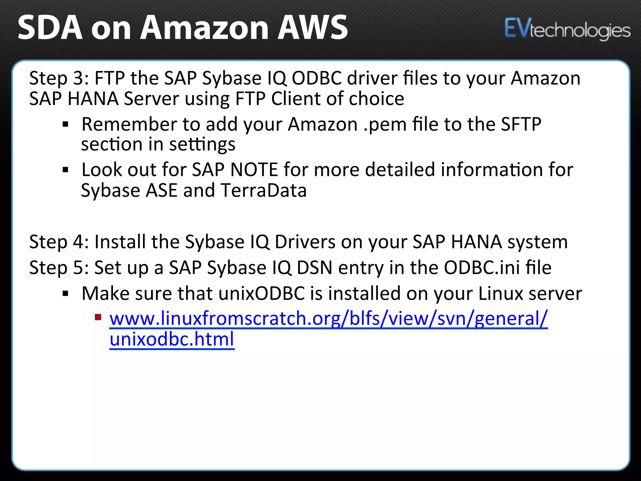 SDA on Amazon AWS
Step	
  3:	
  FTP	
  the	
  SAP	
  Sybase	
  IQ	
  ODBC	
  driver	
  ﬁles	
  to	
  your	
  Amazon	
  
SAP	
  HANA	
  Server	
  using	
  FTP	
  Client	
  of	
  choice	
  	
  
§  Remember	
  to	
  add	
  your	
  Amazon	
  .pem	
  ﬁle	
  to	
  the	
  SFTP	
  
sec5on	
  in	
  semngs	
  	
  
§  Look	
  out	
  for	
  SAP	
  NOTE	
  for	
  more	
  detailed	
  informa5on	
  for	
  
Sybase	
  ASE	
  and	
  TerraData	
  	
  
Step	
  4:	
  Install	
  the	
  Sybase	
  IQ	
  Drivers	
  on	
  your	
  SAP	
  HANA	
  system	
  
Step	
  5:	
  Set	
  up	
  a	
  SAP	
  Sybase	
  IQ	
  DSN	
  entry	
  in	
  the	
  ODBC.ini	
  ﬁle	
  	
  
§  Make	
  sure	
  that	
  unixODBC	
  is	
  installed	
  on	
  your	
  Linux	
  server	
  	
  
§  www.linuxfromscratch.org/blfs/view/svn/general/
unixodbc.html	
  	
  
 