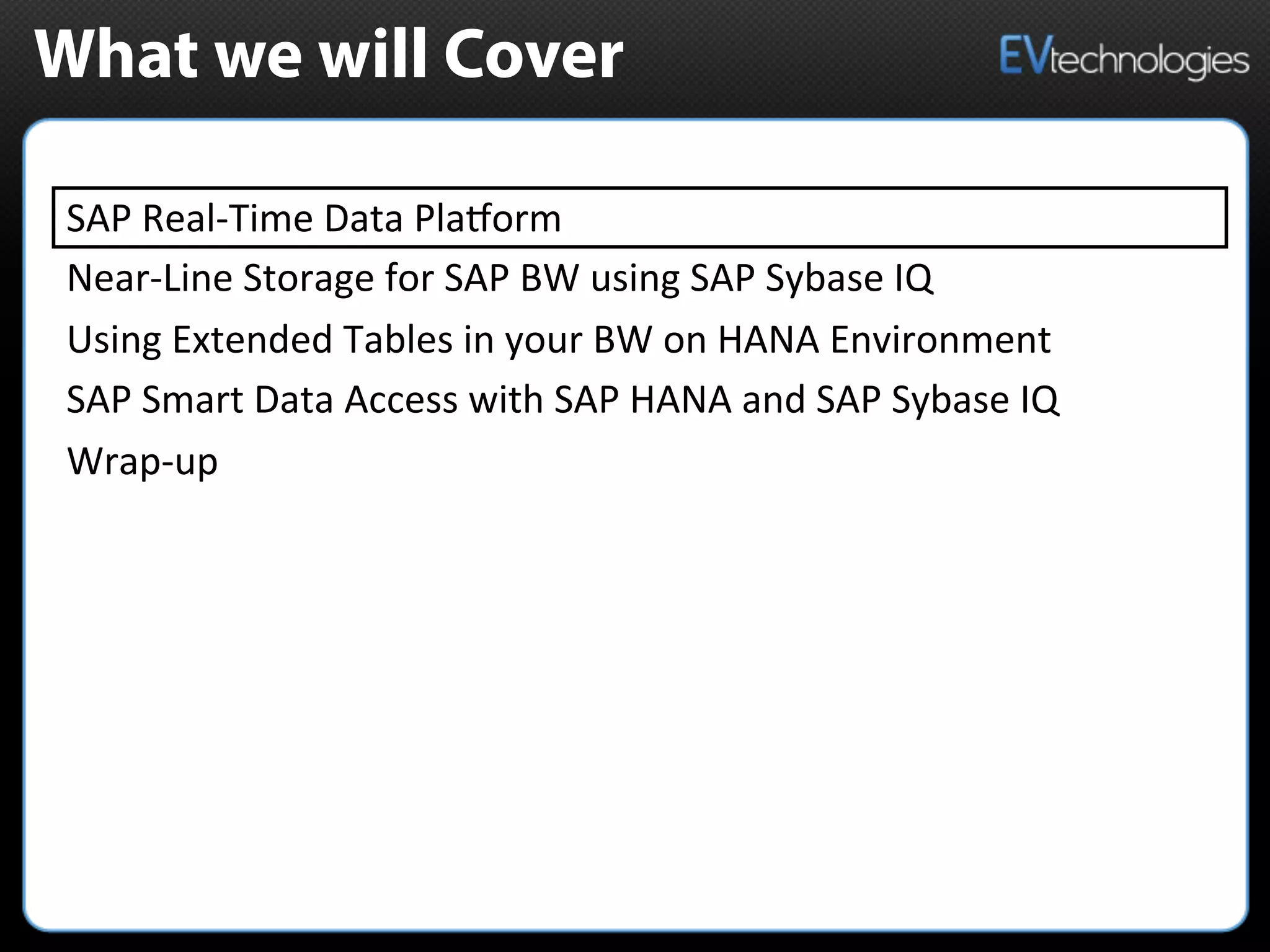 What we will Cover
SAP	
  Real-­‐Time	
  Data	
  PlaMorm	
  	
  
Near-­‐Line	
  Storage	
  for	
  SAP	
  BW	
  using	
  SAP	
  Sybase	
  IQ	
  
Using	
  Extended	
  Tables	
  in	
  your	
  BW	
  on	
  HANA	
  Environment	
  
SAP	
  Smart	
  Data	
  Access	
  with	
  SAP	
  HANA	
  and	
  SAP	
  Sybase	
  IQ	
  
Wrap-­‐up	
  
 