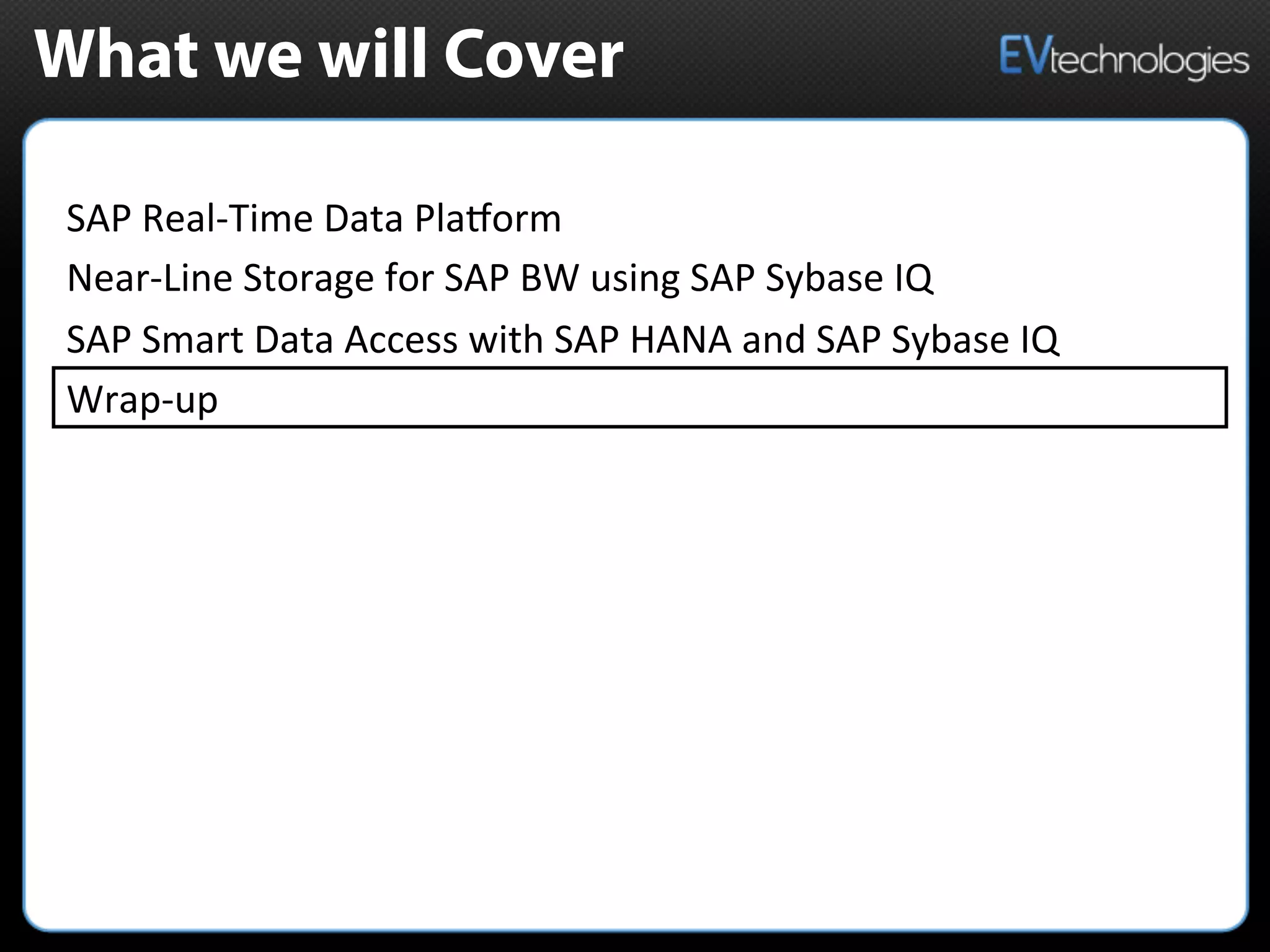 What we will Cover
SAP	
  Real-­‐Time	
  Data	
  PlaMorm	
  	
  
Near-­‐Line	
  Storage	
  for	
  SAP	
  BW	
  using	
  SAP	
  Sybase	
  IQ	
  
SAP	
  Smart	
  Data	
  Access	
  with	
  SAP	
  HANA	
  and	
  SAP	
  Sybase	
  IQ	
  
Wrap-­‐up	
  
 