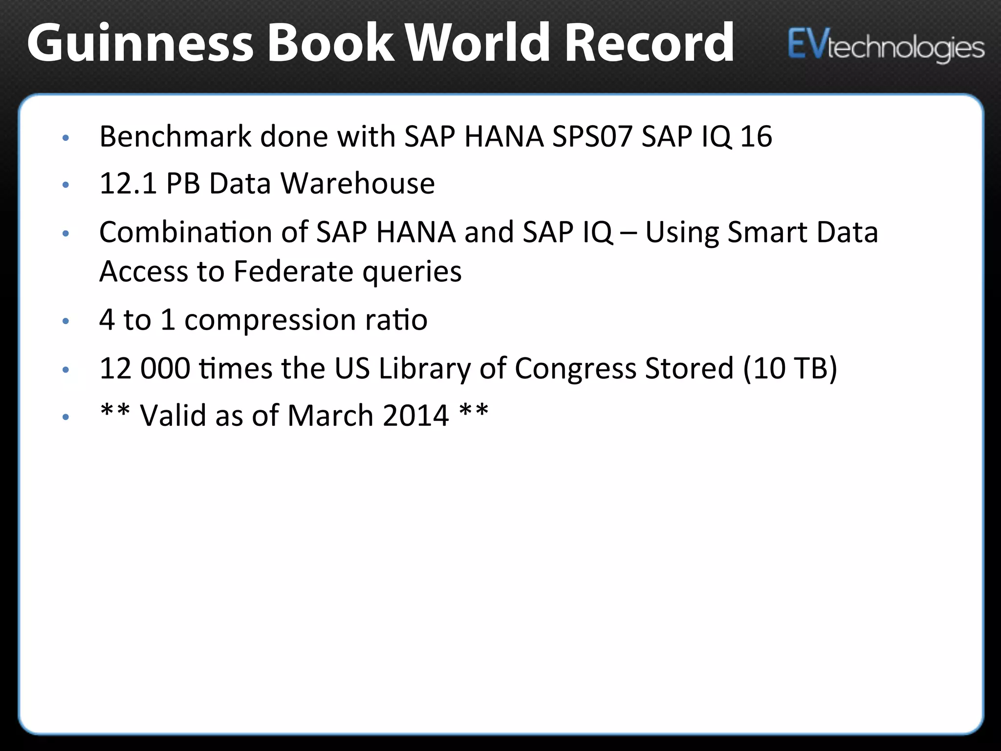 Guinness Book World Record
•  Benchmark	
  done	
  with	
  SAP	
  HANA	
  SPS07	
  SAP	
  IQ	
  16	
  	
  
•  12.1	
  PB	
  Data	
  Warehouse	
  
•  Combina5on	
  of	
  SAP	
  HANA	
  and	
  SAP	
  IQ	
  –	
  Using	
  Smart	
  Data	
  
Access	
  to	
  Federate	
  queries	
  
•  4	
  to	
  1	
  compression	
  ra5o	
  	
  
•  12	
  000	
  5mes	
  the	
  US	
  Library	
  of	
  Congress	
  Stored	
  (10	
  TB)	
  	
  
•  **	
  Valid	
  as	
  of	
  March	
  2014	
  **	
  	
  
 