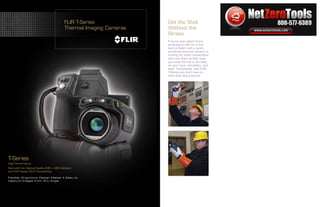 www.netzerotools.com

                                         FLIR T-Series                                  Get the Shot
                                         Thermal Imaging Cameras                        Without the
                                                                                        Stress
                                                                                        If you’ve ever spent hours
                                                                                        straining to look for a bus
                                                                                        duct problem with a point-
                                                                                        and-shoot thermal camera or
                                                                                        hunting for loose connections
                                                                                        with one down at floor level,
                                                                                        you know the toll it can take
                                                                                                                                  Flir T-Series Infrared Cameras
                                                                                        on your neck, shoulders, and
                                                                                        back. Fortunately, with FLIR
                                                                                        T-Series you don’t have to
                                                                                        work that way anymore.



                                                                                                                        Flir T420 Flir T420bx Flir T440 Flir T440bx
                                                                                                                        Flir T620 Flir T620bx Flir T640 Flir T640bx




T-Series
High Performance
Now with the Highest Quality 640 × 480 Detector
and FLIR Viewer Wi-Fi Connectivity

Flexible, Ergonomic Design Makes It Easy to
Capture Images from Any Angle




                                                                 www.netzerotools.com
 
