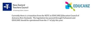 Currently there is a transition from the NZTC to EDUCANZ (Education Council of
Aotearoa New Zealand). The legislation has passed through Parliament and
EDUCANZ should be operational from the 1st of July this year.
 