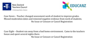 Case Seven – Teacher changed assessment work of student to improve grades.
Missed moderation dates and removed negative evidence from work of students.
No Issue or Censure or Cancel Registration
Case Eight – Student ran away from a bad home environment. Came to the teachers
house and spent several nights there.
No Issue or Censure or Cancel Registration
 