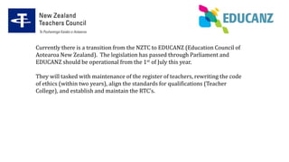 Currently there is a transition from the NZTC to EDUCANZ (Education Council of
Aotearoa New Zealand). The legislation has passed through Parliament and
EDUCANZ should be operational from the 1st of July this year.
They will tasked with maintenance of the register of teachers, rewriting the code
of ethics (within two years), align the standards for qualifications (Teacher
College), and establish and maintain the RTC’s.
 