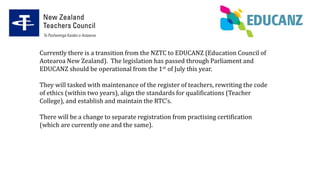Currently there is a transition from the NZTC to EDUCANZ (Education Council of
Aotearoa New Zealand). The legislation has passed through Parliament and
EDUCANZ should be operational from the 1st of July this year.
They will tasked with maintenance of the register of teachers, rewriting the code
of ethics (within two years), align the standards for qualifications (Teacher
College), and establish and maintain the RTC’s.
There will be a change to separate registration from practising certification
(which are currently one and the same).
 