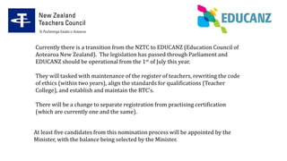 Currently there is a transition from the NZTC to EDUCANZ (Education Council of
Aotearoa New Zealand). The legislation has passed through Parliament and
EDUCANZ should be operational from the 1st of July this year.
They will tasked with maintenance of the register of teachers, rewriting the code
of ethics (within two years), align the standards for qualifications (Teacher
College), and establish and maintain the RTC’s.
There will be a change to separate registration from practising certification
(which are currently one and the same).
At least five candidates from this nomination process will be appointed by the
Minister, with the balance being selected by the Minister.
 