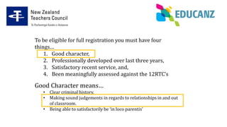 To be eligible for full registration you must have four
things…
1. Good character,
2. Professionally developed over last three years,
3. Satisfactory recent service, and,
4. Been meaningfully assessed against the 12RTC’s
Good Character means…
• Clear criminal history.
• Making sound judgements in regards to relationships in and out
of classroom.
• Being able to satisfactorily be ‘in loco parentis’
 