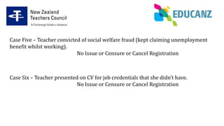 Case Five – Teacher convicted of social welfare fraud (kept claiming unemployment
benefit whilst working).
No Issue or Censure or Cancel Registration
Case Six – Teacher presented on CV for job credentials that she didn’t have.
No Issue or Censure or Cancel Registration
 