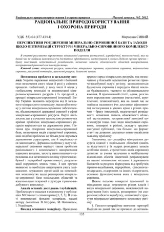 Раціональне природокористування і охорона природи Наукові записки. №2. 2012.
135
РАЦІОНАЛЬНЕ ПРИРОДОКОРИСТУВАННЯ
І ОХОРОНА ПРИРОДИ
УДК 553.04 (477.43/44) Мирослав СИВИЙ
ПЕРСПЕКТИВИ РОЗШИРЕННЯ МІНЕРАЛЬНО-СИРОВИННОЇ БАЗИ ТА ЗАХОДИ
ЩОДО ОПТИМІЗАЦІЇ СТРУКТУРИ МІНЕРАЛЬНО-СИРОВИННОГО КОМПЛЕКСУ
ПОДІЛЛЯ
В статті розглянуто перспективи мінеральної сировини (металічної, агрохімічної, технологічної), яка на
даний час не знайшла належного (чи достатньо ефективного) застосування в умовах Поділля з різних причин –
браку інвестицій, недостатньої розвіданості, незначних запасів, обмеженості областей використання,
несприятливої ринкової кон’юнктури тощо.
Ключові слова: мінеральні ресурси, металічна мінеральна сировина, агрохімічна сировина, технологічна
сировина, ресурсний потенціал, прогнозні ресурси, балансові запаси.
Постановка проблеми в загальному виг-
ляді. Україна переживає непростий і болісний
етап визначення свого місця й ролі у світових
процесах глобалізації, у тому числі й місця у
глобальному розподілі та використанні міне-
рально-сировинних ресурсів і їх продукції у
процесі мінерально-сировинної інтеграції. Ви-
бір України залежить передусім від її загаль-
ного мінерального потенціалу, масштабів внес-
ку у світове мінерально-сировинне забезпечен-
ня, збалансованості державної стратегії у сфері
мінерально-сировинних ресурсів. Варто наго-
лосити, що у сучасних промислово розвинутих
країнах проблеми мінерально-сировинних ре-
сурсів вирішуються на державному рівні. Пи-
тання про створення мінерально-сировинної
бази, визначення видів стратегічної сировини,
інші подібні проблеми не тільки розв’язуються
державними структурами, але й закріплюють-
ся законодавчо. Державна політика у галузі мі-
неральної сировини вирішує також проблеми
раціонального і комплексного використання
корисних копалин, захисту навколишнього се-
редовища від негативного впливу гірничовидо-
бувної і переробної промисловості, рекульти-
вації порушених земель тощо. З цих причин
вважаємо за необхідне акцентувати увагу заці-
кавлених державних організацій на потенцій-
них можливостях щодо розширення мінераль-
но-сировинної бази подільських областей та
вдосконаленні існуючої структури гірничо-ви-
добувного комплексу.
Аналіз останніх досліджень і публікацій.
Проблема розглядалася в основному у публіка-
ціях М.Сивого із співавторами [1, 2, 3]. В стат-
ті використані фондові матеріали, надані
автору геологами В. Кітурою, М. Поповичем,
І. Українцем.
Виклад основного матеріалу. Провідною
групою серед мінеральних ресурсів, яка визна-
чатиме у близькій перспективі розвиток гірни-
чо-видобувної галузі регіону, залишатиметься
будівельна сировина і передусім багаті покла-
ди будівельного, тесового та облицювального
каміння. В пропонованій статті, однак, розгля-
нуто перспективи сировини (металічної, агро-
хімічної, технологічної), яка на даний час не
знайшла належного (чи достатньо ефективно-
го) застосування в умовах краю з різних при-
чин – браку інвестицій, недостатньої розвіда-
ності, незначних запасів, обмеженості облас-
тей застосування, несприятливої ринкової ко-
н’юнктури тощо. Інші види мінеральної сиро-
вини, поширені в регіоні, складуть предмет
наступної публікації, тим більше, що формат
статті не дозволяє достатньо повно висвітлити
заявлену проблему.
Зазначимо, що специфіка мінеральних ре-
сурсів кожної з подільських областей (навіть
за відсутності у їх надрах розвіданих запасів
особливо цінних, стратегічних видів сировини)
дозволяє за умови залучення в майбутньому
відповідних обсягів інвестицій розраховувати
на вагомі поповнення місцевих і державного
бюджетів за рахунок відрахувань від прибутків
гірничо-видобувних, переробних, сільськогос-
подарських, оздоровчих та інших підприємств,
основою функціонування яких є мінеральна
сировина.
Нижче подаємо конкретні пропозиції та
міркування щодо перспектив різних класів і
видів мінеральної сировини, можливостей на-
рощування їхніх запасів, розширення (чи ско-
рочення) обсягів видобутку, оптимізації струк-
тури мінерально-сировинного комплексу регі-
ону.
1. Геолого-географічне вивчення території
Поділля на даний час не призвело до встанов-
 