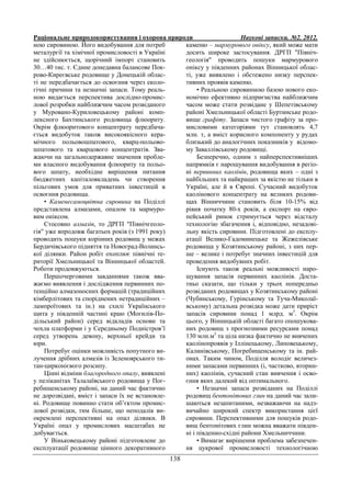 Раціональне природокористування і охорона природи Наукові записки. №2. 2012.
138
ною сировиною. Його видобування для потреб
металургії та хімічної промисловості в Україні
не здійснюється, щорічний імпорт становить
30…40 тис. т. Єдине донедавна балансове Пок-
рово-Киреєвське родовище у Донецькій облас-
ті не передбачається до освоєння через еколо-
гічні причини та незначні запаси. Тому реаль-
ною видається перспектива дослідно-промис-
лової розробки найближчим часом розвіданого
у Муровано-Куриловецькому районі комп-
лексного Бахтинського родовища флюориту.
Окрім флюоритового концентрату передбача-
ється видобуток також високоякісного кера-
мічного польовошпатового, кварц-польово-
шпатового та кварцового концентратів. Зва-
жаючи на загальнодержавне значення пробле-
ми власного видобування флюориту та польо-
вого шпату, необхідне вирішення питання
бюджетних капіталовкладень чи створення
пільгових умов для приватних інвестицій в
освоєння родовища.
• Каменесамоцвітна сировина на Поділлі
представлена алмазами, опалом та мармуро-
вим оніксом.
Стосовно алмазів, то ДРГП "Північгеоло-
гія" уже впродовж багатьох років (з 1991 року)
проводить пошуки корінних родовищ у межах
Бердичівського підняття та Новоград-Волинсь-
кої ділянки. Район робіт охоплює північні те-
риторії Хмельницької та Вінницької областей.
Роботи продовжуються.
Першочерговими завданнями також вва-
жаємо виявлення і дослідження первинних по-
тенційно алмазоносних формацій (традиційних
кімберлітових та споріднених нетрадиційних –
лампроїтових та ін.) на схилі Українського
щита у південній частині краю (Могилів-По-
дільський район) серед відкладів основи та
чохла платформи і у Середньому Подністров’ї
серед утворень девону, верхньої крейди та
юри.
Потребує оцінки можливість попутного ви-
лучення дрібних алмазів із Зеленоярського ти-
тан-цирконієвого розсипу.
Цінні відміни благородного опалу, виявлені
у пеліканітах Талалаївського родовища у Пог-
ребищенському районі, на даний час фактично
не дорозвідані, вміст і запаси їх не встановле-
ні. Родовище повинно стати об’єктом промис-
лової розвідки, тим більше, що неподалік ви-
окремлені перспективні на опал ділянки. В
Україні опал у промислових масштабах не
добувається.
У Віньковецькому районі підготовлене до
експлуатації родовище цінного декоративного
каменю – мармурового оніксу, який може мати
досить широке застосування. ДРГП "Північ-
геологія" проводить пошуки мармурового
оніксу у південних районах Вінницької облас-
ті, уже виявлено і обстежено низку перспек-
тивних проявів каменю.
• Реальною сировинною базою нового еко-
номічно ефективно підприємства найближчим
часом може стати розвідане у Шепетівському
районі Хмельницької області Буртинське родо-
вище графіту. Запаси чистого графіту за про-
мисловими категоріями тут становлять 4,7
млн. т, а вміст корисного компоненту у рудах
близький до аналогічних показників у відомо-
му Заваллівському родовищі.
Безперечно, одним з найперспективніших
напрямків є нарощування видобування в регіо-
ні первинних каолінів, родовища яких – одні з
найбільших та найкращих за якістю не тільки в
Україні, але й в Європі. Сучасний видобуток
каолінового концентрату на великих родови-
щах Вінниччини становить біля 10-15% від
рівня початку 80-х років, а експорт на євро-
пейський ринок стримується через відсталу
технологію збагачення і, відповідно, незадові-
льну якість сировини. Підготовлені до експлу-
атації Велико-Гадоминецьке та Жежелівське
родовища у Козятинському районі, з них пер-
ше – велике і потребує значних інвестицій для
проведення видобувних робіт.
Існують також реальні можливості наро-
щування запасів первинних каолінів. Доста-
тньо сказати, що тільки у трьох попередньо
розвіданих родовищах у Козятинському районі
(Чубинському, Гурінському та Туча-Миколаї-
вському) детальна розвідка може дати приріст
запасів сировини понад 1 млрд. м3
. Окрім
цього, у Вінницькій області багато опошукова-
них родовищ з прогнозними ресурсами понад
130 млн.м3
та ціла низка фактично не вивчених
каолінопроявів у Іллінецькому, Липовецькому,
Калинівському, Погребищенському та ін. рай-
онах. Таким чином, Поділля володіє величез-
ними запасами первинних (і, частково, вторин-
них) каолінів, сучасний стан вивчення і осво-
єння яких далекий від оптимального.
• Незначні запаси розвіданих на Поділлі
родовищ бентонітових глин на даний час зали-
шаються незапитаними, незважаючи на надз-
вичайно широкий спектр використання цієї
сировини. Перспективними для пошуків родо-
вищ бентонітових глин можна вважати півден-
ні і південно-східні райони Хмельниччини.
• Вимагає вирішення проблема забезпечен-
ня цукрової промисловості технологічною
 