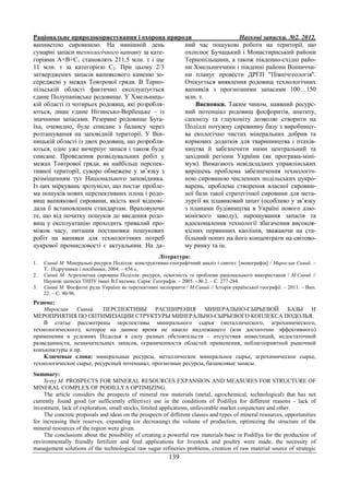 Раціональне природокористування і охорона природи Наукові записки. №2. 2012.
139
вапнистою сировиною. На нинішній день
сумарні запаси технологічного вапняку за кате-
горіями А+В+С1 становлять 211,5 млн. т і ще
11 млн. т за категорією С2. При цьому 2/3
затверджених запасів вапнякового каменю зо-
середжені у межах Товтрової гряди. В Терно-
пільській області фактично експлуатується
єдине Полупанівське родовище. У Хмельниць-
кій області із чотирьох родовищ, які розробля-
ються, лише єдине Нігинсько-Вербецьке – із
значними запасами. Резервне родовище Буга-
їха, очевидно, буде списане з балансу через
розташування на заповідній території. У Він-
ницькій області із двох родовищ, що розробля-
ються, одне уже вичерпує запаси і також буде
списане. Проведення розвідувальних робіт у
межах Товтрової гряди, як найбільш перспек-
тивної території, суворо обмежене у зв’язку з
розміщенням тут Національного заповідника.
Із цих міркувань зрозуміло, що постає пробле-
ма пошуків нових перспективних площ і родо-
вищ вапнякової сировини, якість якої відпові-
дала б встановленим стандартам. Враховуючи
те, що від початку пошуків до введення родо-
вищ у експлуатацію проходить тривалий про-
міжок часу, питання постановки пошукових
робіт на вапняки для технологічних потреб
цукрової промисловості є актуальним. На да-
ний час пошукові роботи на території, що
охоплює Бучацький і Монастириський райони
Тернопільщини, а також південно-східні райо-
ни Хмельниччини і південні райони Вінниччи-
ни планує провести ДРГП "Північгеологія".
Очікується виявлення родовищ технологічних
вапняків з прогнозними запасами 100…150
млн. т.
Висновки. Таким чином, наявний ресурс-
ний потенціал родовищ фосфоритів, апатиту,
сапоніту та глауконіту дозволяє створити на
Поділлі потужну сировинну базу з виробницт-
ва екологічно чистих мінеральних добрив та
кормових додатків для тваринництва і птахів-
ництва й забезпечити ними центральний та
західний регіони України (як програма-міні-
мум). Вимагають невідкладних управлінських
вирішень проблема забезпечення технологіч-
ною сировиною численних подільських цукро-
варень, проблема створення власної сировин-
ної бази такої стратегічної сировини для мета-
лургії як плавиковий шпат (особливо у зв’язку
з планами будівництва в Україні нового алю-
мінієвого заводу), нарощування запасів та
вдосконалення технології збагачення високоя-
кісних первинних каолінів, зважаючи на ста-
більний попит на його концентрати на світово-
му ринку та ін.
Література:
1. Сивий М. Мінеральні ресурси Поділля: конструктивно-географічний аналіз і синтез: [монографія] / Мирослав Сивий. –
Т.: Підручники і посібники, 2004. – 656 с.
2. Сивий М. Агрохімічна сировина Поділля: ресурси, освоєність та проблеми раціонального використання / М.Сивий //
Наукові записки ТНПУ імені В.Гнатюка. Серія: Географія. – 2005. - № 2. – С. 277-284.
3. Сивий М. Фосфатні руди України як перспективні меліоранти / М.Сивий // Історія української географії. – 2011. – Вип.
22. – С. 90-96.
Резюме:
Мирослав Сивый. ПЕРСПЕКТИВЫ РАСШИРЕНИЯ МИНЕРАЛЬНО-СЫРЬЕВОЙ БАЗЫ И
МЕРОПРИЯТИЯ ПО ОПТИМИЗАЦИИ СТРУКТУРЫ МИНЕРАЛЬНО-СЫРЬЕВОГО КОПЛЕКСА ПОДОЛЬЯ.
В статье рассмотрены перспективы минерального сырья (металлического, агрохимического,
технологического), которое на данное время не нашло надлежащего (или достаточно эффективного)
применения в условиях Подолья в силу разных обстоятельств – отсутствия инвестиций, недостаточной
разведанности, незначительных запасов, ограниченности областей применения, неблагоприятной рыночной
конъюнктуры и пр.
Ключевые слова: минеральные ресурсы, металлическое минеральное сырье, агрохимическое сырье,
технологическое сырье, ресурсный потенциал, прогнозные ресурсы, балансовые запасы.
Summary:
Syvyj M. PROSPECTS FOR MINERAL RESOURCES EXPANSION AND MEASURES FOR STRUCTURE OF
MINERAL COMPLEX OF PODILLYA OPTIMIZING.
The article considers the prospects of mineral raw materials (metal, agrochemical, technological) that has not
currently found good (or sufficiently effective) use in the conditions of Podillya for different reasons - lack of
investment, lack of exploration, small stocks, limited applications, unfavorable market conjuncture and other.
The concrete proposals and ideas on the prospects of different classes and types of mineral resources, opportunities
for increasing their reserves, expanding (or decreasing) the volume of production, optimizing the structure of the
mineral resources of the region were given.
The conclusions about the possibility of creating a powerful raw materials base in Podillya for the production of
environmentally friendly fertilizer and feed applications for livestock and poultry were made, the necessity of
management solutions of the technological raw sugar refineries problems, creation of raw material source of strategic
 