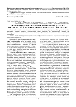 Раціональне природокористування і охорона природи Наукові записки. №2. 2012.
140
raw materials for industry - fluorspar, increasing reserves and improving technology of enrichment high-quality
Podillya kaolin and others.
Key words: mineral resources, metal raw materials, agrochemical raw materials, technological materials, resource
potential, inferred resources, balance reserves.
Рецензент: проф. Царик Л.П. Надійшла 21.04.2012р.
УДК 504.453(282.247.314)
Іван КОВАЛЬЧУК, Юрій АНДРЕЙЧУК, Олексій ТЕЛЕГУЗ, Тарас ЯМЕЛИНЕЦЬ
МОДЕЛЮВАННЯ СТАНУ ЗЕМЛЕКОРИСТУВАННЯ В ПОДІЛЬСЬКОМУ
ПРИДНІСТЕР’Ї ТА ЙОГО ОПТИМІЗАЦІЯ (НА ПРИКЛАДІ БАСЕЙНУ КОРОПЦЯ)
У статті розглядаються питання моделювання стану землекористування (на прикладі басейну
подільської притоки Дністра). Проаналізовано вплив природних та антропогенних чинників на
землекористування та геоекологічний стан досліджуваної території, запропоновано заходи щодо його
оптимізації.
Ключові слова: структура землекористування, геоінформаційне моделювання, еколого-технологічні групи
угідь, басейнова система.
Постановка проблеми у загальному виг-
ляді. Актуальність теми зумовлена погір-
шенням стану земель та впливом природних і
соціально-економічних чинників в умовах
трансформування земельних відносин в Украї-
ні. Ці обставини спонукають до глибокого ана-
лізу ситуації, пошуків механізмів, засобів і
технологій її покращення.
Аналіз останніх досліджень і публікацій.
Питання аналізу стану земельних ресурсів, ха-
рактеру їх використання на різних етапах при-
родокористування, посилення і розвитку несп-
риятливих процесів, погіршення геоекологіч-
ної ситуації під впливом нераціонального зем-
лекористування розглядалися у працях М. Зуб-
ця, Ф. Кіптача, С. Позняка, М. Кіта, І. Коваль-
чука, М. Мостов’яка, А.Третяка та ін.
Виклад основного матеріалу. Моделю-
вання стану землекористування в басейні річки
Коропець здійснювалось в рамках створення
комплексної геоінформаційної моделі дослід-
жуваної території. До природних компонентів
навколишнього середовища, стан яких відоб-
ражено в геоінформаційній моделі басейнової
системи ввійшли: геологічна будова, геомор-
фологічна будова, гідрологічні умови, ґрунто-
вий покрив, рослинний покрив, ландшафтні
системи та природоохоронні об’єкти. Серед
антропогенних чинників і компонентів довкіл-
ля в геоінформаційну модель включені: адмі-
ністративно-територіальний устрій, дорожно-
транспортну мережу, інженерно-технічні спо-
руди, гірничо-видобувні об’єкти, землекорис-
тування різних типів та археологічні знахідки.
Уся компонентна структура геоінформа-
ційної моделі басейнової системи реалізована
за допомогою формату бази геоданих MDB,
тема-тичні шари в геоінформаційній моделі
поділені за типом представлення.
Крім того, у структурі ГІС відображені різ-
нопланові зв’язки між складовими басейну.
Повний тип зв’язку у структурі геоінформацій-
ної моделі використовується для відображення
залежностей між об’єктами різних тематичних
шарів, що виступають основою для побудови
інших шарів. Прикладом такої залежності є то-
пологічно коректні полігональні покриви, які
присутні фактично в усіх блоках та підблоках
природної й антропогенної складових геоін-
формаційної моделі басейнової системи. Час-
тковий зв'язок між об’єктами вказує на можли-
вість використання частин об’єктів одного те-
матичного шару для побудови об’єктів в інших
тематичних шарах. Прикладом такого зв’язку є
часткове використання тематичного шару тек-
тонічних порушень для побудови стратигра-
фічних меж різночасових відкладів. Для побу-
дови топологічних залежностей для одного або
декількох тематичних шарів використовується
зворотній або повторний зв'язок. Такий тип
зв’язку вказує на необхідність багаторазової
перевірки топологічних зв’язків між об’єкта-
ми. Особливо це важливо для лінійного типу
меж полігональних об’єктів та геометрично
коректної мережі об’єктів, що пов’язані між
собою речовинно-енергетичними зв’язками.
Прикладом останнього може служити гідроло-
гічна мережа басейну. Міжкомпонентні та
міжблокові зв’язки використовуються для по-
будови тематичних шарів, що знаходяться в
топологічній залежності від інших об’єктів, які
належать до різних компонентних та блокових
 