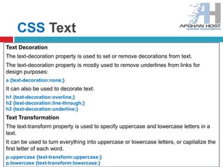 CSS Text
Text Decoration
The text-decoration property is used to set or remove decorations from text.
The text-decoration property is mostly used to remove underlines from links for
design purposes:
a {text-decoration:none;}
It can also be used to decorate text:
h1 {text-decoration:overline;}
h2 {text-decoration:line-through;}
h3 {text-decoration:underline;}
Text Transformation
The text-transform property is used to specify uppercase and lowercase letters in a
text.
It can be used to turn everything into uppercase or lowercase letters, or capitalize the
first letter of each word.
p.uppercase {text-transform:uppercase;}
p.lowercase {text-transform:lowercase;}
 
