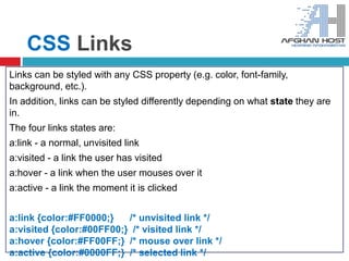 CSS Links
Links can be styled with any CSS property (e.g. color, font-family,
background, etc.).
In addition, links can be styled differently depending on what state they are
in.
The four links states are:
a:link - a normal, unvisited link
a:visited - a link the user has visited
a:hover - a link when the user mouses over it
a:active - a link the moment it is clicked
a:link {color:#FF0000;} /* unvisited link */
a:visited {color:#00FF00;} /* visited link */
a:hover {color:#FF00FF;} /* mouse over link */
a:active {color:#0000FF;} /* selected link */
 