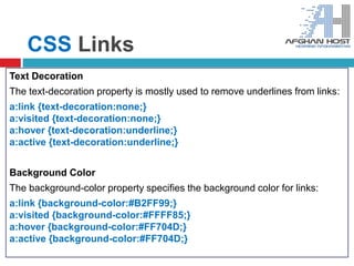CSS Links
Text Decoration
The text-decoration property is mostly used to remove underlines from links:
a:link {text-decoration:none;}
a:visited {text-decoration:none;}
a:hover {text-decoration:underline;}
a:active {text-decoration:underline;}
Background Color
The background-color property specifies the background color for links:
a:link {background-color:#B2FF99;}
a:visited {background-color:#FFFF85;}
a:hover {background-color:#FF704D;}
a:active {background-color:#FF704D;}
 