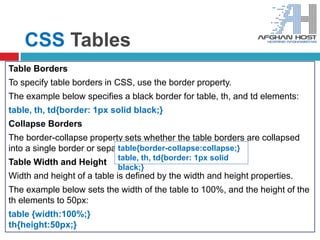 CSS Tables
Table Borders
To specify table borders in CSS, use the border property.
The example below specifies a black border for table, th, and td elements:
table, th, td{border: 1px solid black;}
Collapse Borders
The border-collapse property sets whether the table borders are collapsed
into a single border or separated:
Table Width and Height
Width and height of a table is defined by the width and height properties.
The example below sets the width of the table to 100%, and the height of the
th elements to 50px:
table {width:100%;}
th{height:50px;}
table{border-collapse:collapse;}
table, th, td{border: 1px solid
black;}
 