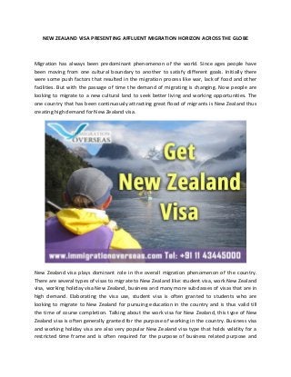 NEW ZEALAND VISA PRESENTING AFFLUENT MIGRATION HORIZON ACROSS THE GLOBE
Migration has always been predominant phenomenon of the world. Since ages people have
been moving from one cultural boundary to another to satisfy different goals. Initially there
were some push factors that resulted in the migration process like war, lack of food and other
facilities. But with the passage of time the demand of migrating is changing. Now people are
looking to migrate to a new cultural land to seek better living and working opportunities. The
one country that has been continuously attracting great flood of migrants is New Zealand thus
creating high demand for New Zealand visa.
New Zealand visa plays dominant role in the overall migration phenomenon of the country.
There are several types of visas to migrate to New Zealand like: student visa, work New Zealand
visa, working holiday visa New Zealand, business and many more subclasses of visas that are in
high demand. Elaborating the visa use, student visa is often granted to students who are
looking to migrate to New Zealand for pursuing education in the country and is thus valid till
the time of course completion. Talking about the work visa for New Zealand, this type of New
Zealand visa is often generally granted for the purpose of working in the country. Business visa
and working holiday visa are also very popular New Zealand visa type that holds validity for a
restricted time frame and is often required for the purpose of business related purpose and
 