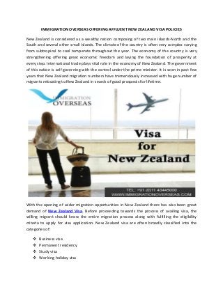 IMMIGRATION OVERSEAS OFFERING AFFLUENT NEW ZEALAND VISA POLICIES
New Zealand is considered as a wealthy nation composing of two main islands-North and the
South and several other small islands. The climate of the country is often very complex varying
from subtropical to cool temperate throughout the year. The economy of the country is very
strengthening offering great economic freedom and laying the foundation of prosperity at
every step. International trade plays vital role in the economy of New Zealand. The government
of this nation is self governing with the control under the prime minister. It is seen in past few
years that New Zealand migration numbers have tremendously increased with huge number of
migrants relocating to New Zealand in search of good prospects for lifetime.
With the opening of wider migration opportunities in New Zealand there has also been great
demand of New Zealand Visa. Before proceeding towards the process of availing visa, the
willing migrant should know the entire migration process along with fulfilling the eligibility
criteria to apply for visa application. New Zealand visa are often broadly classified into the
categories of:
 Business visa
 Permanent residency
 Study visa
 Working holiday visa
 