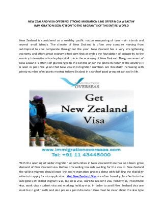 NEW ZEALAND VISA OFFERING STRONG MIGRATION LINK OFFERING A WEALTHY
IMMIGRATION SCENATRION TO THE MIGRANTS OF THE ENTIRE WORLD
New Zealand is considered as a wealthy pacific nation composing of two main islands and
several small islands. The climate of New Zealand is often very complex varying from
subtropical to cool temperate throughout the year. New Zealand has a very strengthening
economy and offers great economic freedom that provides the foundation of prosperity to the
country. International trade plays vital role in the economy of New Zealand. The government of
New Zealand is often self governing with the control under the prime minister of the country. It
is seen in past few years that New Zealand migration numbers are forcefully increasing with
plenty number of migrants moving to New Zealand in search of good prospects ahead in life.
With the opening of wider migration opportunities in New Zealand there has also been great
demand of New Zealand visa. Before proceeding towards availing for the visa to New Zealand
the willing migrant should know the entire migration process along with fulfilling the eligibility
criteria to apply for visa application. Get New Zealand Visa are often broadly classified into the
categories of: skilled migrant visa, business visa, work to resident visa, family visa, investment
visa, work visa, student visa and working holiday visa. In order to avail New Zealand visa one
must be in god health and also possess good character. One must be clear about the visa type
 