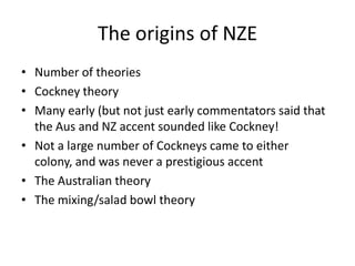 The origins of NZENumber of theoriesCockney theoryMany early (but not just early commentators said that the Aus and NZ accent sounded like Cockney!Not a large number of Cockneys came to either colony, and was never a prestigious accentThe Australian theoryThe mixing/salad bowl theory