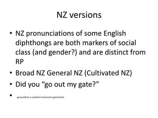 NZ versionsNZ pronunciations of some English diphthongs are both markers of social class (and gender?) and are distinct from RPBroad NZ General NZ (Cultivated NZ)Did you “go out my gate?”gocauldron a cauldron maromani geromanit
