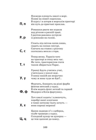 109
Похмуро плещуть хвилі в морі.
Пливе на північ пароплав.
В пургу і в шторм в морськім просторі
П, п	 він путь до пристані проклав.
Ромашки рвати ми ходили
над річкою в рясній траві.
І раптом равлика зустріли
Р, р	 із ріжками на голові.
Стоять під снігом сосни сонно,
сидять на соснах снігурі.
Санчата на ставок з розгону
С, с	 скотились весело з гори.
Тепер весна. Тарасів тато
на тракторі в степу весь час.
Як тато, трактористом стати
Т, т		 також збирається Тарас.
Уранці йдуть учитись учні,
учителька у школі жде.
Улянці нашій аж незручно:
У, у	 чому ж вона туди не йде?..
Фурчить, блищить на різні фарби
фонтан веселий у садку.
В нім водить флот легкий та гарний
Ф, ф	 Федорко в білім фартушку.
Хоч хвилі ходять і хлюпочуть,
хоробрі наші хлопчаки
в човні хиткому їхать хочуть —
Х, х	 вони хороші моряки!
Цапок водицю п’є з цеберка,
скубе травицю у садку.
Солодкий цукор чи цукерка —
Ц, ц	 це теж цапкові до самку.
 