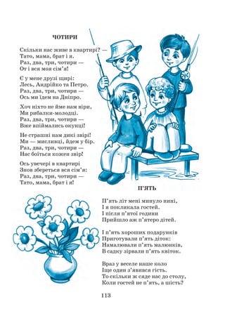 113
ЧОТИРИ
Скільки нас живе в квартирі? —
Тато, мама, брат і я.
Раз, два, три, чотири —
От і вся моя сім’я!
Є у мене друзі щирі:
Лесь, Андрійко та Петро.
Раз, два, три, чотири —
Ось ми їдем на Дніпро.
Хоч ніхто не йме нам віри,
Ми рибалки-молодці.
Раз, два, три, чотири —
Вже впіймались окунці!
Не страшні нам дикі звірі!
Ми — мисливці, йдем у бір.
Раз, два, три, чотири —
Нас боїться кожен звір!
Ось увечері в квартирі
Знов збереться вся сім’я:
Раз, два, три, чотири —
Тато, мама, брат і я!
П’ЯТЬ
П’ять літ мені минуло нині,
І я покликала гостей.
І після п’ятої години
Прийшло аж п’ятеро дітей.
І п’ять хороших подарунків
Приготували п’ять діток:
Намалювали п’ять малюнків,
В садку зірвали п’ять квіток.
Враз у веселе наше коло
Іще один з’явився гість.
То скільки ж сяде нас до столу,
Коли гостей не п’ять, а шість?
 