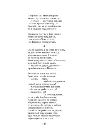 129
Почувши це, Метелик радо
з свого куточка виліз вмить.
— Летімо! — вигукнув завзято
і слізки хусточкою стер. —
Спасибі, що мене знайшла ти,
бо я з одчаю ледь не вмер!
Вишневу Квітку в білу щічку
Метелик враз поцілував,
і посадив собі на плічко,
і до Бджоли попрямував.
6
Стара Бджола в ту мить вечірню,
за день втомившися як слід,
відпочивала тихо й мирно
на лавочці біля воріт.
Коли це гульк — летить Метелик,
а з ним і Квітонька мала.
— Заходьте, друзі, до оселі! —
привітно мовила Бджола.
Розповіли вони все чисто.
Вона вгостила їх медком.
— Що ж, — каже, —
			 любий танцюристе,
ставай моїм помічником!
— Хіба я зможу мед збирати
і стільники робить, як ти?
— Звичайно, ні!
			 Та можеш, брате,
ти де в чім іншім помогти.
Коли ми навесні та влітку
збираєм мед серед квіток,
то водночас із квітки в квітку
ми переносимо пилок.
І знай — це робиться недаром:
пилок той переносить слід,
щоб кожна квітка незабаром
перетворилася на плід.
 