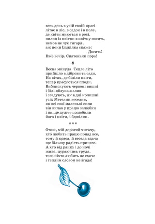 весь день в усій своїй красі
літає в ліс, в садок і в поле,
де квіти миються в росі,
пилок із квітки в квітку носить,
немов не чує тягаря,
аж поки Бджілка скаже:
				 — Досить!
Вже вечір. Спатоньки пора!
8
Весна минула. Тепле літо
прийшло в діброви та сади.
На вітах, де біліли квіти,
тепер красуються плоди.
Виблискують червоні вишні
і білі яблука-налив
і згадують, як в дні колишні
усіх Метелик веселив,
як всі свої маленькі сили
він вклав у працю залюбки
і як ще дужче полюбили
його і квіти, і бджілки.
* * *
Отож, мій дорогий читачу,
хто любить працю понад все,
тому й краса, й весела вдача
ще більшу радість принесе.
А хто від ранку і до ночі
живе, цураючись труда,
того ніхто любить не схоче
і теплим словом не згада!
 