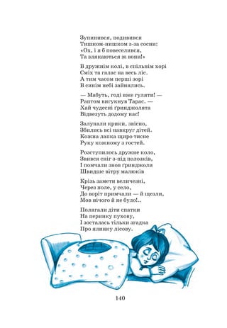 140
Зупинився, подивився
Тишком-нишком з-за сосни:
«Ох, і я б повеселився,
Та злякаються ж вони!»
В дружнім колі, в спільнім хорі
Сміх та галас на весь ліс.
А тим часом перші зорі
В синім небі зайнялись.
— Мабуть, годі вже гуляти! —
Раптом вигукнув Тарас. —
Хай чудесні ґринджолята
Відвезуть додому нас!
Залунали крики, звісно,
Збились всі навкруг дітей.
Кожна лапка щиро тисне
Руку кожному з гостей.
Розступилось дружне коло,
Звився сніг з-під полозків,
І помчали знов ґринджоли
Швидше вітру малюків
Крізь замети величезні,
Через поле, у село,
До воріт примчали — й щезли,
Мов нічого й не було!..
Полягали діти спатки
На перинку пухову,
І зосталась тільки згадка
Про ялинку лісову.
 