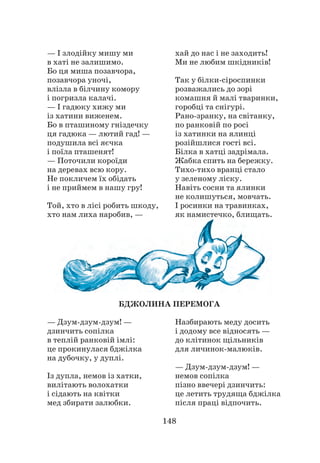 148
— І злодійку мишу ми
в хаті не залишимо.
Бо ця миша позавчора,
позавчора уночі,
влізла в білчину комору
і погризла калачі.
— І гадюку хижу ми
із хатини виженем.
Бо в пташиному гніздечку
ця гадюка — лютий гад! —
подушила всі яєчка
і поїла пташенят!
— Поточили короїди
на деревах всю кору.
Не покличем їх обідать
і не приймем в нашу гру!
Той, хто в лісі робить шкоду,
хто нам лиха наробив, —
хай до нас і не заходить!
Ми не любим шкідників!
Так у білки-сіроспинки
розважались до зорі
комашня й малі тваринки,
горобці та снігурі.
Рано-зранку, на світанку,
по ранковій по росі
із хатинки на ялинці
розійшлися гості всі.
Білка в хатці задрімала.
Жабка спить на бережку.
Тихо-тихо вранці стало
у зеленому ліску.
Навіть сосни та ялинки
не колишуться, мовчать.
І росинки на травинках,
як намистечко, блищать.
БДЖОЛИНА ПЕРЕМОГА
— Дзум-дзум-дзум! —
дзинчить сопілка
в теплій ранковій імлі:
це прокинулася бджілка
на дубочку, у дуплі.
Із дупла, немов із хатки,
вилітають волохатки
і сідають на квітки
мед збирати залюбки.
Назбирають меду досить
і додому все відносять —
до клітинок щільників
для личинок-малюків.
— Дзум-дзум-дзум! —
немов сопілка
пізно ввечері дзинчить:
це летить трудяща бджілка
після праці відпочить.
 