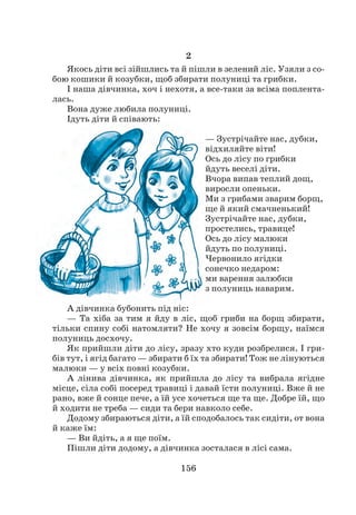 156
2
Якось діти всі зійшлись та й пішли в зелений ліс. Узяли з со-
бою кошики й козубки, щоб збирати полуниці та грибки.
І наша дівчинка, хоч і нехотя, а все-таки за всіма поплента-
лась.
Вона дуже любила полуниці.
Ідуть діти й співають:
— Зустрічайте нас, дубки,
відхиляйте віти!
Ось до лісу по грибки
йдуть веселі діти.
Вчора випав теплий дощ,
виросли опеньки.
Ми з грибами зварим борщ,
ще й який смачненький!
Зустрічайте нас, дубки,
простелись, травице!
Ось до лісу малюки
йдуть по полуниці.
Червонило ягідки
сонечко недаром:
ми варення залюбки
з полуниць наварим.
А дівчинка бубонить під ніс:
— Та хіба за тим я йду в ліс, щоб гриби на борщ збирати,
тільки спину собі натомляти? Не хочу я зовсім борщу, наїмся
полуниць досхочу.
Як прийшли діти до лісу, зразу хто куди розбрелися. І гри-
бів тут, і ягід багато — збирати б їх та збирати! Тож не лінуються
малюки — у всіх повні козубки.
А лінива дівчинка, як прийшла до лісу та вибрала ягідне
місце, сіла собі посеред травиці і давай їсти полуниці. Вже й не
рано, вже й сонце пече, а їй усе хочеться ще та ще. Добре їй, що
й ходити не треба — сиди та бери навколо себе.
Додому збираються діти, а їй сподобалось так сидіти, от вона
й каже їм:
— Ви йдіть, а я ще поїм.
Пішли діти додому, а дівчинка зосталася в лісі сама.
 