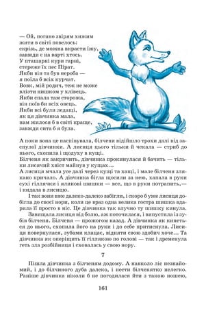 161
— Ой, погано звірям хижим
жити в світі повелось:
скрізь, де можна вкрасти їжу,
завжди є на варті хтось.
У пташарні кури гарні,
стереже їх пес Пірат.
Якби він та був нероба —
я поїла б всіх курчат.
Вовк, мій родич, теж не може
влізти нишком у хлівець.
Якби спала там сторожа,
він поїв би всіх овець.
Якби всі були ледащі,
як ця дівчинка мала,
нам жилося б в світі краще,
завжди сита б я була.
А поки вона це наспівувала, білченя відійшло трохи далі від за-
снулої дівчинки. А лисиця цього тільки й чекала — стриб до
нього, схопила і щодуху в кущі.
Білченя як закричить, дівчинка прокинулася й бачить — тіль-
ки лисячий хвіст майнув у кущах...
А лисиця мчала усе далі через кущі та хащі, і мале білченя зля-
кано кричало. А дівчинка бігла щосили за нею, хапала в руки
сухі гіллячки і ялинові шишки — все, що в руки потрапить,—
і кидала в лисицю.
І так вони вже далеко-далеко забігли, і скоро б уже лисиця до-
бігла до своєї нори, коли це враз одна велика гостра шишка вда-
рила її просто в ніс. Це дівчинка так влучно ту шишку кинула.
Завищала лисиця від болю, аж поточилася, і випустила із зу-
бів білченя. Білченя — прожогом назад. А дівчинка як кинеть-
ся до нього, схопила його на руки і до себе притиснула. Лиси-
ця повернулася, зубами клацає, відняти свою здобич хоче... Та
дів­чинка як оперіщить її гіллякою по голові — так і дременула
геть зла розбійниця і сховалась у свою нору.
7
Пішла дівчинка з білченям додому. А навколо ліс незнайо-
мий, і до білчиного дуба далеко, і нести білченятко нелегко.
Раніше дівчинка ніколи б не погодилася йти з такою ношею,
 