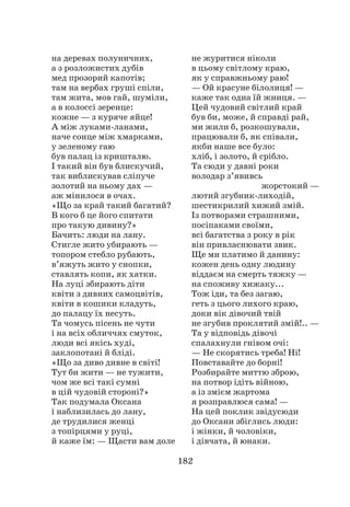 182
на деревах полуничних,
а з розложистих дубів
мед прозорий капотів;
там на вербах груші спіли,
там жита, мов гай, шуміли,
а в колоссі зеренце:
кожне — з куряче яйце!
А між луками-ланами,
наче сонце між хмарками,
у зеленому гаю
був палац із кришталю.
І такий він був блискучий,
так виблискував сліпуче
золотий на ньому дах —
аж мінилося в очах.
«Що за край такий багатий?
В кого б це його спитати
про такую дивину?»
Бачить: люди на лану.
Стигле жито убирають —
топором стебло рубають,
в’яжуть жито у снопки,
ставлять копи, як хатки.
На луці збирають діти
квіти з дивних самоцвітів,
квіти в кошики кладуть,
до палацу їх несуть.
Та чомусь пісень не чути
і на всіх обличчях смуток,
люди всі якісь худі,
заклопотані й бліді.
«Що за диво дивне в світі!
Тут би жити — не тужити,
чом же всі такі сумні
в цій чудовій стороні?»
Так подумала Оксана
і наблизилась до лану,
де трудилися женці
з топірцями у руці,
й каже їм: — Щасти вам доле
не журитися ніколи
в цьому світлому краю,
як у справжньому раю!
— Ой красуне білолиця! —
каже так одна їй жниця. —
Цей чудовий світлий край
був би, може, й справді рай,
ми жили б, розкошували,
працювали б, як співали,
якби наше все було:
хліб, і золото, й срібло.
Та сюди у давні роки
володар з’явивсь
жорстокий —
лютий згубник-лиходій,
шестикрилий хижий змій.
Із потворами страшними,
посіпаками своїми,
всі багатства з року в рік
він привласнювати звик.
Ще ми платимо й данину:
кожен день одну людину
віддаєм на смерть тяжку —
на споживу хижаку...
Тож іди, та без загаю,
геть з цього лихого краю,
доки вік дівочий твій
не згубив проклятий змій!.. —
Та у відповідь дівочі
спалахнули гнівом очі:
— Не скорятись треба! Ні!
Повставайте до борні!
Розбирайте миттю зброю,
на потвор ідіть війною,
а із змієм жартома
я розправлюся сама! —
На цей поклик звідусюди
до Оксани збіглись люди:
і жінки, й чоловіки,
і дівчата, й юнаки.
 