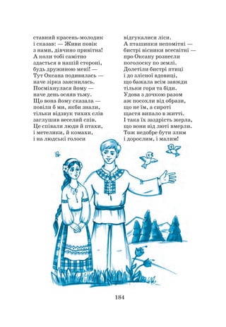 184
ставний красень-молодик
і сказав: — Живи повік
з нами, дівчино привітна!
А коли тобі самітно
здасться в нашій стороні,
будь дружиною мені! —
Тут Оксана подивилась —
наче зірка заяснилась.
Посміхнулася йому —
наче день осяяв тьму.
Що вона йому сказала —
повіли б ми, якби знали,
тільки відзвук тихих слів
заглушив веселий спів.
Це співали люди й птахи,
і метелики, й комахи,
і на людські голоси
відгукалися ліси.
А пташинки непомітні —
бистрі вісники всесвітні —
про Оксану рознесли
поголоску по землі.
Долетіли бистрі птиці
і до злісної вдовиці,
що бажала всім завжди
тільки горя та біди.
Удова з дочкою разом
аж посохли від образи,
що не їм, а сироті
щастя випало в житті.
І така їх заздрість жерла,
що вони від люті вмерли.
Тож недобре бути злим
і дорослим, і малим!
 