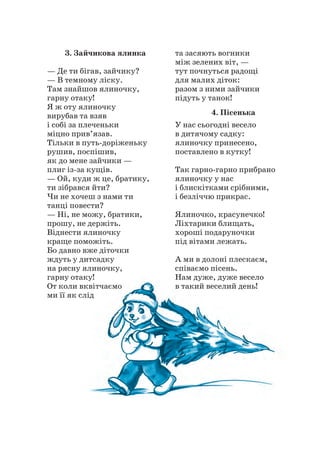 3. Зайчикова ялинка
— Де ти бігав, зайчику?
— В темному ліску.
Там знайшов ялиночку,
гарну отаку!
Я ж оту ялиночку
вирубав та взяв
і собі за плеченьки
міцно прив’язав.
Тільки в путь-доріженьку
рушив, поспішив,
як до мене зайчики —
плиг із-за кущів.
— Ой, куди ж це, братику,
ти зібрався йти?
Чи не хочеш з нами ти
танці повести?
— Ні, не можу, братики,
прошу, не держіть.
Віднести ялиночку
краще поможіть.
Бо давно вже діточки
ждуть у дитсадку
на рясну ялиночку,
гарну отаку!
От коли вквітчаємо
ми її як слід
та засяють вогники
між зелених віт, —
тут почнуться радощі
для малих діток:
разом з ними зайчики
підуть у танок!
4. Пісенька
У нас сьогодні весело
в дитячому садку:
ялиночку принесено,
поставлено в кутку!
Так гарно-гарно прибрано
ялиночку у нас
і блискітками срібними,
і безліччю прикрас.
Ялиночко, красунечко!
Ліхтарики блищать,
хороші подаруночки
під вітами лежать.
А ми в долоні плескаєм,
співаємо пісень.
Нам дуже, дуже весело
в такий веселий день!
 