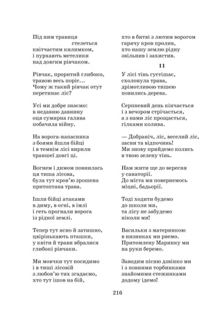 216
Під ним травиця
					 стелеться
квітчастим килимком,
і пурхають метелики
над довгим рівчаком.
Рівчак, проритий глибоко,
травою весь поріс...
Чому ж такий рівчак отут
перетинає ліс?
Усі ми добре знаємо:
в недавню давнину
оця сумирна галява
побачила війну.
На ворога-напасника
з боями йшли бійці
і в темнім лісі вирили
траншеї довгі ці.
Вогнем і димом повнилась
ця тиша лісова,
була тут кров’ю зрошена
притоптана трава.
Ішли бійці атаками
в диму, в огні, в імлі
і геть прогнали ворога
із рідної землі.
Тепер тут ясно й затишно,
цвірінькають пташки,
у квіти й трави вбралися
глибокі рівчаки.
Ми мовчки тут посидимо
і в тиші лісовій
з любов’ю тих згадаємо,
хто тут ішов на бій,
хто в битві з лютим ворогом
гарячу кров пролив,
хто нашу землю рідну
звільнив і захистив.
11
У лісі тінь густішає,
схолонула трава,
дрімотливою тишею
повились дерева.
Серпневий день кінчається
і з вечором стрічається,
а з нами ліс прощається,
гілками колива.
— Добраніч, ліс, веселий ліс,
засни та відпочинь!
Ми знову прийдемо колись
в твою зелену тінь.
Нам жити ще до вересня
у санаторії.
До міста ми повернемось
міцні, бадьорії.
Тоді ходити будемо
до школи ми,
та лісу не забудемо
ніколи ми!
Васильки з материнкою
в низинках ми рвемо.
Притомлену Маринку ми
на руки беремо.
Заводим пісню дзвінко ми
і з повними торбинками
знайомими стежинками
додому ідемо!
 