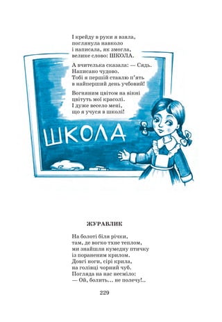 229
І крейду в руки я взяла,
поглянула навколо
і написала, як змогла,
велике слово: ШКОЛА.
А вчителька сказала: — Сядь.
Написано чудово.
Тобі я першій ставлю п’ять
в найперший день учбовий!
Вогняним цвітом на вікні
цвітуть мої красолі.
І дуже весело мені,
що я учуся в школі!
ЖУРАВЛИК
На болоті біля річки,
там, де вогко тхне теплом,
ми знайшли кумедну птичку
із пораненим крилом.
Довгі ноги, сірі крила,
на голівці чорний чуб.
Погляда на нас несміло:
— Ой, болить... не полечу!..
 