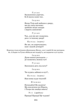 255
Г у с а к
Зауваження доречне,
бо й наука каже так.
І н д и к
Якщо Тхір цей вийшов з двору,
ми від лиха втечемо:
зробимо міцні запори
і ворота замкнемо!
Г у с а к
Так, але він міг сховатись
десь і в іншому дворі!
К а ч к а (плаче)
Як же, як порятуватись
нам і нашій дітворі?!
Курочка стала втішати збентежену Качку, хоч і самій їй теж моторош­
но. А Індик та Гусак обійшли все подвір’я, заглядаючи в усі кутки.
І н д и к
Дуже важко розгадати —
де сховатись можна тут!
Г у с а к
Закопався десь під хату?
І н д и к
Чи кудись забився в кут?..
К а ч к а (плаче)
Нам нема куди тікати!!!
П і в н и к
Почекайте! Не шуміть!
Ми покличем пса Пірата,
і Тхора він знайде вмить!
У с і (зраділо)
Правда! Правда! Це чудово!
 