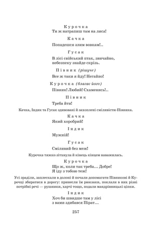 257
К у р о ч к а
Ти ж натрапиш там на лиса!
К а ч к а
Попадешся злим вовкам!..
Г у с а к
В лісі свійський птах, звичайно,
небезпеку знайде скрізь.
П і в н и к (рішуче)
Все ж таки я йду! Негайно!
К у р о ч к а (благає його)
Півник! Любий! Схаменись!..
П і в н и к
Треба йти!
Качка, Індик та Гусак здивовані й захоплені сміливістю Півника.
К а ч к а
Який хоробрий!
І н д и к
Мужній!
Г у с а к
Сміливий без меж!
Курочка тяжко зітхнула й кінець кінцем наважилась.
К у р о ч к а
Що ж, коли так треба... Добре!
Я іду з тобою теж!
Усі зраділи, заплескали в долоні й почали допомагати Півникові й Ку-
рочці збиратися в дорогу: принесли їм рюкзаки, поклали в них різні
потрібні речі — рушники, харчі тощо, подали мандрівницькі ціпки.
І н д и к
Хоч би швидше там у лісі
з вами здибався Пірат...
 