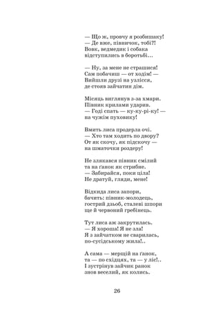 26
— Що ж, провчу я розбишаку!
— Де вже, півничок, тобі?!
Вовк, ведмедик і собака
відступились в боротьбі...
— Ну, за мене не страшися!
Сам побачиш — от ходім! —
Вийшли друзі на узлісся,
де стояв зайчатин дім.
Місяць виглянув з-за хмари.
Півник крилами ударив.
— Годі спать — ку-ку-рі-ку! —
на чужім пуховику!
Вмить лиса продерла очі.
— Хто там ходить по двору?
От як скочу, як підскочу —
на шматочки роздеру!
Не злякався півник смілий
та на ґанок як стрибне.
— Забирайся, поки ціла!
Не дратуй, гляди, мене!
Відкида лиса запори,
бачить: півник-молодець,
гострий дзьоб, сталеві шпори
ще й червоний гребінець.
Тут лиса аж закрутилась.
— Я хороша! Я не зла!
Я з зайчатком не сварилась,
по-сусідському жила!..
А сама — мерщій на ґанок,
та — по східцях, та — у ліс!..
І зустрінув зайчик ранок
знов веселий, як колись.
 