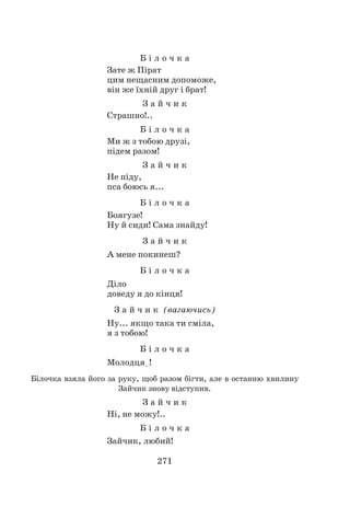 271
Б і л о ч к а
Зате ж Пірат
цим нещасним допоможе,
він же їхній друг і брат!
З а й ч и к
Страшно!..
Б і л о ч к а
Ми ж з тобою друзі,
підем разом!
З а й ч и к
Не піду,
пса боюсь я...
Б і л о ч к а
Боягузе!
Ну й сиди! Сама знайду!
З а й ч и к
А мене покинеш?
Б і л о ч к а
Діло
доведу я до кінця!
З а й ч и к (вагаючись)
Ну... якщо така ти сміла,
я з тобою!
Б і л о ч к а
Молодця!
Білочка взяла його за руку, щоб разом бігти, але в останню хвилину
Зайчик знову відступив.
З а й ч и к
Ні, не можу!..
Б і л о ч к а
Зайчик, любий!
 
