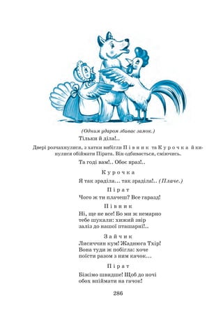 286
(Одним ударом збиває замок.)
Тільки й діла!..
Двері розчахнулися, з хатки вибігли П і в н и к та К у р о ч к а й ки-
нулися обіймати Пірата. Він одбивається, сміючись.
Та годі вам!.. Обоє враз!..
К у р о ч к а
Я так зраділа... так зраділа!.. (Плаче.)
П і р а т
Чого ж ти плачеш? Все гаразд!
П і в н и к
Ні, ще не все! Бо ми ж немарно
тебе шукали: хижий звір
заліз до нашої пташарні!..
З а й ч и к
Лисиччин кум! Жаднюга Тхір!
Вона туди ж побігла: хоче
поїсти разом з ним качок...
П і р а т
Біжімо швидше! Щоб до ночі
обох впіймати на гачок!
 