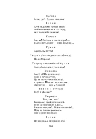 288
К а ч к а
А час іде!.. І дуже швидко!
І н д и к
А ти за дітьми краще стеж:
щоб не виходили в цю пору,
ти у хатині їх замкни!
К а ч к а
Ах, ах! Які там в нас запори! —
Відскочать зразу — лиш дмухни...
Г у с а к
Здається, йдуть!
І н д и к (виглянувши за хвіртку)
Ні, це Сорока!
У хвіртку швидко вбігла С о р о к а.
Звичайно, знов чутки несе!
С о р о к а
А от і ні! На власне око
сама я бачила усе!..
Це не якісь там небилиці,
а правда: Півник, ваш співак,
і Курочка — вже у Лисиці!
І н д и к і Г у с а к
Як?! У Лисиці?
С о р о к а
		 Так, так, так!
Вони самі прийшли до неї,
вона їх запросила в дім!..
Вже не втечуть!.. Вона замкне їх!..
Піду та іншим розповім,
яка у мене новина є!
І н д и к
Не новина, а справжнє зло!
 