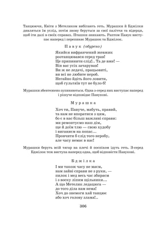 306
Танцюючи, Квіти з Метеликом вибігають геть. Мурашки й Бджілки
дивляться їм услід, потім знову беруться за свої паліччя та відерця,
щоб іти далі в своїх справах. Пташки зникають. Раптом Павук висту-
пає наперед і перепиняє Мурашок та Бджілок.
П а в у к (обурено)
Якийся вифранчений жевжик
розтанцювався серед трав!
Це припинити слід!.. Та де вже! —
Він вас усіх зачарував!
Ви ж не ледачі, працьовиті,
ви всі не любите нероб.
Негайно йдіть його ловити,
щоб гультяїв тут не було б!
Мурашки збентежено зупиняються. Одна з-серед них виступає наперед
і рішуче відповідає Павукові.
М у р а ш к а
Хоч ти, Павуче, мабуть, правий,
та нам не впоратися з цим,
бо є в нас більш важливі справи:
ми ремонтуємо наш дім,
ще й доїм тлю — свою худобу
і виганяєм на попас...
Провчити б слід того неробу,
але часу немає в нас!
Мурашки беруть всій тягар на плечі й поспіхом ідуть геть. З-серед
Бджілок теж виступа наперед одна, щоб відповісти Павукові.
Б д ж і л к а
І ми також часу не маєм,
нам зайві справи не з руки, —
пилок і мед весь час збираєм
і з воску ліпим щільники...
А що Метелик ледацюга —
до того діла нам нема!
Хоч до знемоги хай танцює
або хоч голову злама!..
 