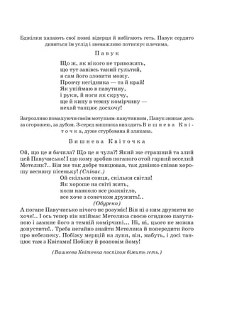 Бджілки хапають свої повні відерця й вибігають геть. Павук сердито
дивиться їм услід і зневажливо потискує плечима.
П а в у к
Що ж, як нікого не тривожить,
що тут завівсь такий гультяй,
я сам його зловити можу.
Провчу негідника — та й край!
Як упіймаю в павутину,
і руки, й ноги як скручу,
ще й кину в темну комірчину —
нехай танцює досхочу!
Загрозливопомахуючисвоїммотуззям-павутинням,Павукзникаєдесь
за огорожею, за дубом. З-серед вишника виходить В и ш н е в а К в і -
т о ч к а, дуже стурбована й злякана.
В и ш н е в а К в і т о ч к а
Ой, що це я бачила? Що це я чула?! Який же страшний та злий
цей Павучисько! І що кому зробив поганого отой гарний веселий
Метелик?.. Він же так добре танцював, так дзвінко співав хоро-
шу весняну пісеньку! (Співає.)
Ой скільки сонця, скільки світла!
Як хороше на світі жить,
коли навколо все розквітло,
все хоче з сонечком дружить!..
(Обурено)
А погане Павучисько нічого не розуміє! Він ні з ким дружити не
хоче!.. І ось тепер він впіймає Метелика своєю огидною павути-
ною і замкне його в темній комірчині... Ні, ні, цього не можна
допустити!.. Треба негайно знайти Метелика й попередити його
про небезпеку. Побіжу мерщій на луки, він, мабуть, і досі тан-
цює там з Квітами! Побіжу й розповім йому!
(Вишнева Квіточка поспіхом біжить геть.)
 